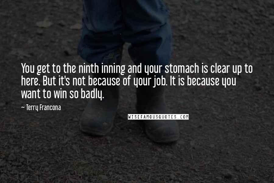 Terry Francona quotes: You get to the ninth inning and your stomach is clear up to here. But it's not because of your job. It is because you want to win so badly.