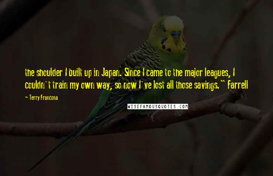 Terry Francona quotes: the shoulder I built up in Japan. Since I came to the major leagues, I couldn't train my own way, so now I've lost all those savings." Farrell Terry Francona quotes: the shoulder I built up in Japan. Since I came to the major leagues, I couldn't train my own way, so now I've lost all those savings." Farrell