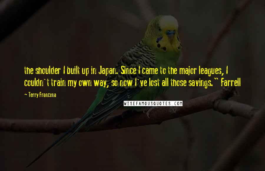 Terry Francona quotes: the shoulder I built up in Japan. Since I came to the major leagues, I couldn't train my own way, so now I've lost all those savings." Farrell