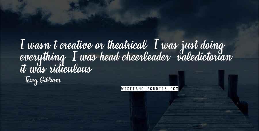 Terry Gilliam quotes: I wasn't creative or theatrical. I was just doing everything. I was head cheerleader, valedictorian - it was ridiculous!