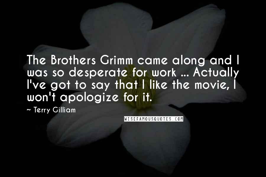 Terry Gilliam quotes: The Brothers Grimm came along and I was so desperate for work ... Actually I've got to say that I like the movie, I won't apologize for it.