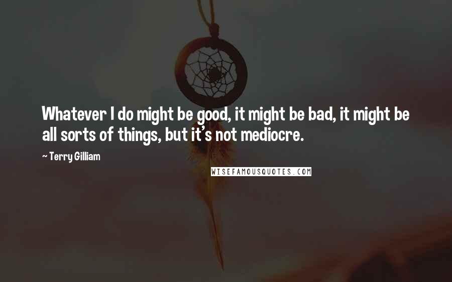 Terry Gilliam quotes: Whatever I do might be good, it might be bad, it might be all sorts of things, but it's not mediocre.