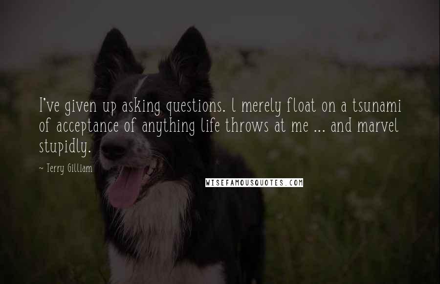 Terry Gilliam quotes: I've given up asking questions. l merely float on a tsunami of acceptance of anything life throws at me ... and marvel stupidly.