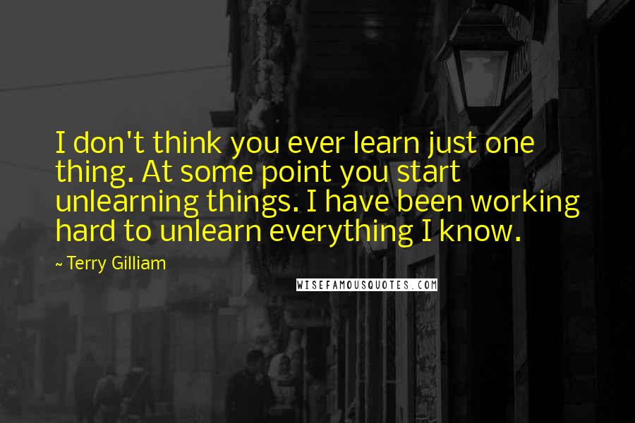 Terry Gilliam quotes: I don't think you ever learn just one thing. At some point you start unlearning things. I have been working hard to unlearn everything I know.