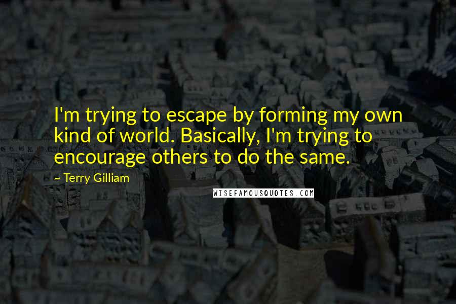 Terry Gilliam quotes: I'm trying to escape by forming my own kind of world. Basically, I'm trying to encourage others to do the same.