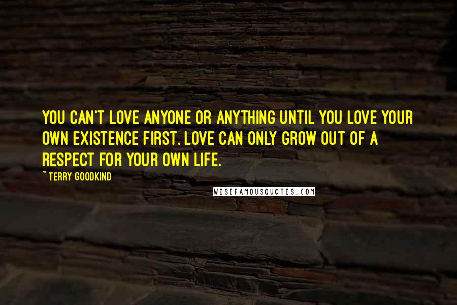 Terry Goodkind quotes: You can't love anyone or anything until you love your own existence first. Love can only grow out of a respect for your own life.