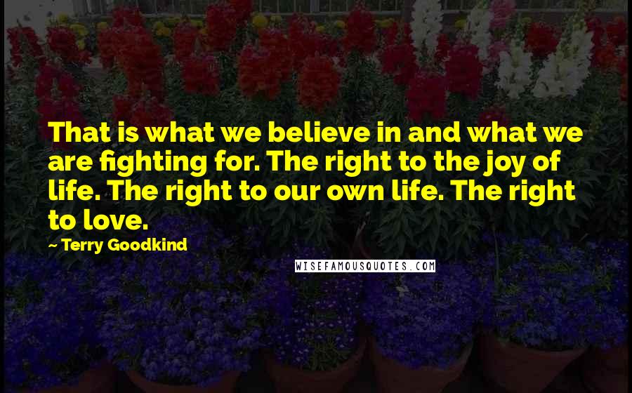 Terry Goodkind quotes: That is what we believe in and what we are fighting for. The right to the joy of life. The right to our own life. The right to love.