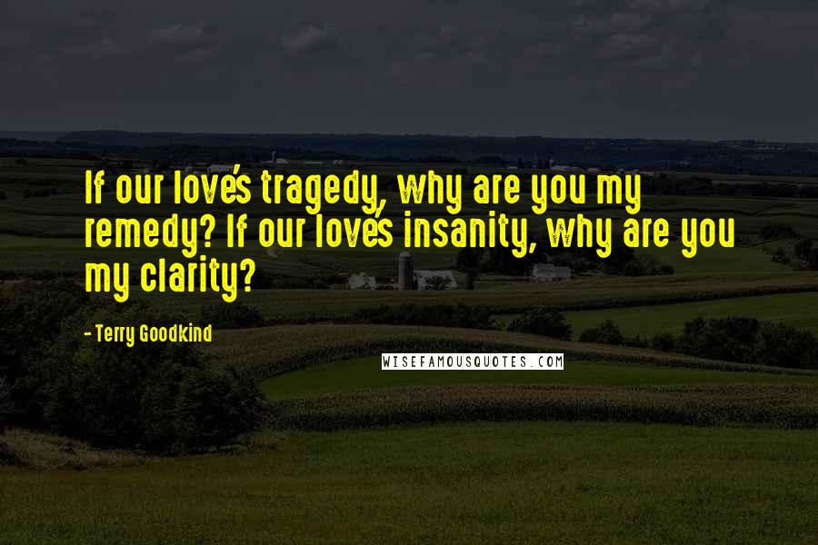 Terry Goodkind quotes: If our love's tragedy, why are you my remedy? If our love's insanity, why are you my clarity?