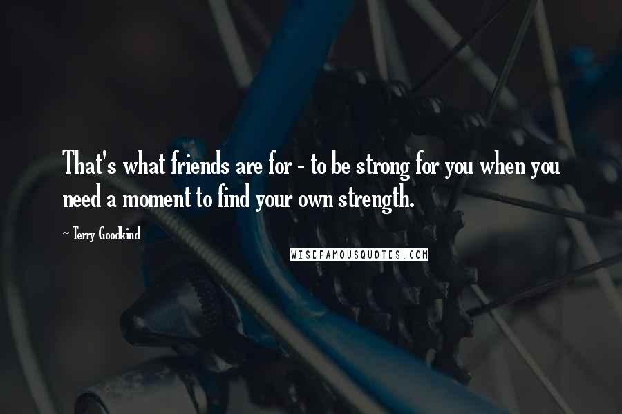 Terry Goodkind quotes: That's what friends are for - to be strong for you when you need a moment to find your own strength.
