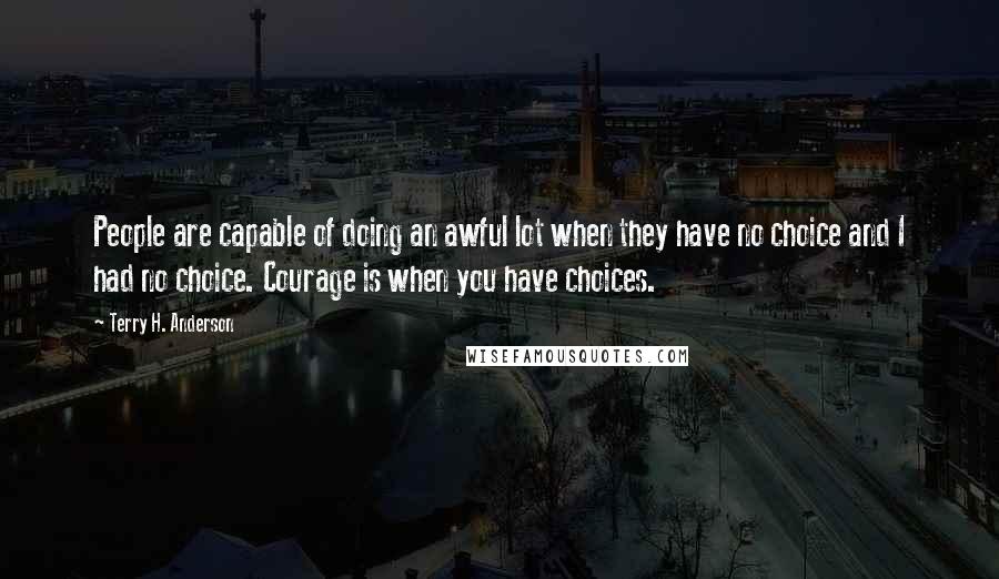 Terry H. Anderson quotes: People are capable of doing an awful lot when they have no choice and I had no choice. Courage is when you have choices.