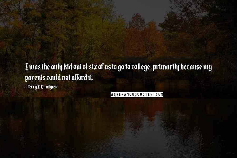 Terry J. Lundgren quotes: I was the only kid out of six of us to go to college, primarily because my parents could not afford it. Terry J. Lundgren quotes: I was the only kid out of six of us to go to college, primarily because my parents could not afford it.