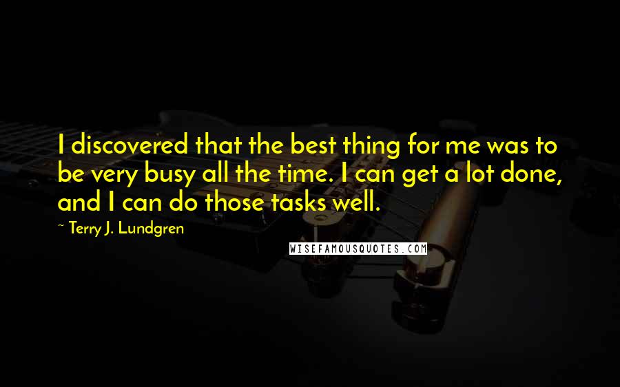 Terry J. Lundgren quotes: I discovered that the best thing for me was to be very busy all the time. I can get a lot done, and I can do those tasks well. Terry J. Lundgren quotes: I discovered that the best thing for me was to be very busy all the time. I can get a lot done, and I can do those tasks well.