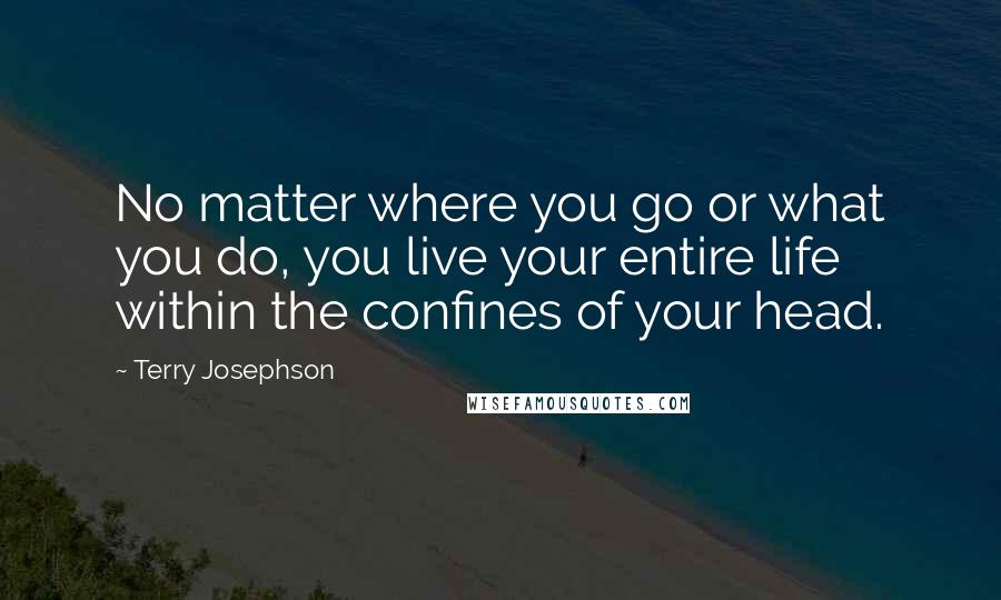 Terry Josephson quotes: No matter where you go or what you do, you live your entire life within the confines of your head.