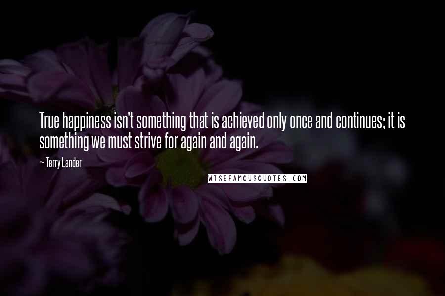 Terry Lander quotes: True happiness isn't something that is achieved only once and continues; it is something we must strive for again and again.