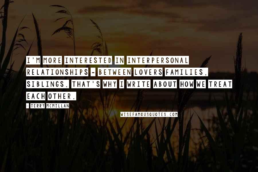 Terry McMillan quotes: I'm more interested in interpersonal relationships - between lovers families, siblings. That's why I write about how we treat each other. Terry McMillan quotes: I'm more interested in interpersonal relationships - between lovers families, siblings. That's why I write about how we treat each other.