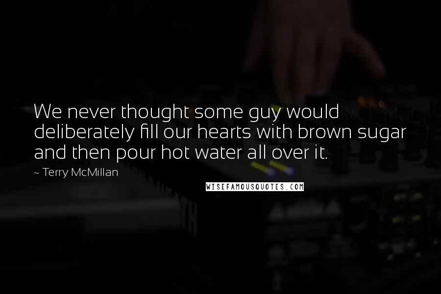 Terry McMillan quotes: We never thought some guy would deliberately fill our hearts with brown sugar and then pour hot water all over it. Terry McMillan quotes: We never thought some guy would deliberately fill our hearts with brown sugar and then pour hot water all over it.
