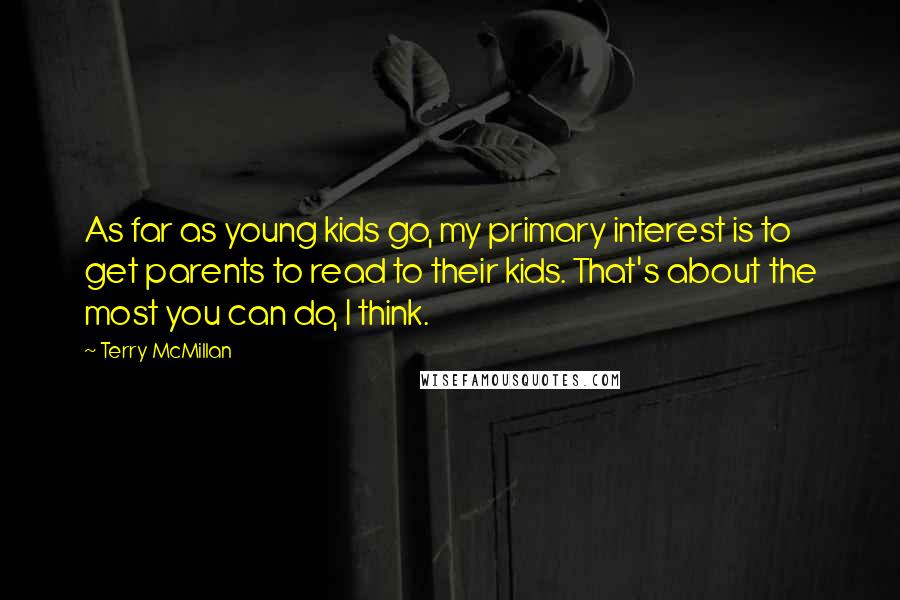 Terry McMillan quotes: As far as young kids go, my primary interest is to get parents to read to their kids. That's about the most you can do, I think. Terry McMillan quotes: As far as young kids go, my primary interest is to get parents to read to their kids. That's about the most you can do, I think.