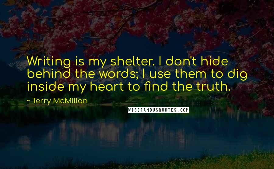 Terry McMillan quotes: Writing is my shelter. I don't hide behind the words; I use them to dig inside my heart to find the truth. Terry McMillan quotes: Writing is my shelter. I don't hide behind the words; I use them to dig inside my heart to find the truth.