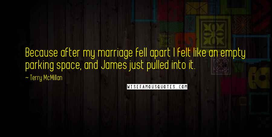 Terry McMillan quotes: Because after my marriage fell apart I felt like an empty parking space, and James just pulled into it. Terry McMillan quotes: Because after my marriage fell apart I felt like an empty parking space, and James just pulled into it.