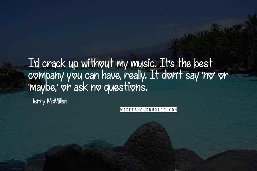 Terry McMillan quotes: I'd crack up without my music. It's the best company you can have, really. It don't say 'no' or 'maybe,' or ask no questions. Terry McMillan quotes: I'd crack up without my music. It's the best company you can have, really. It don't say 'no' or 'maybe,' or ask no questions.