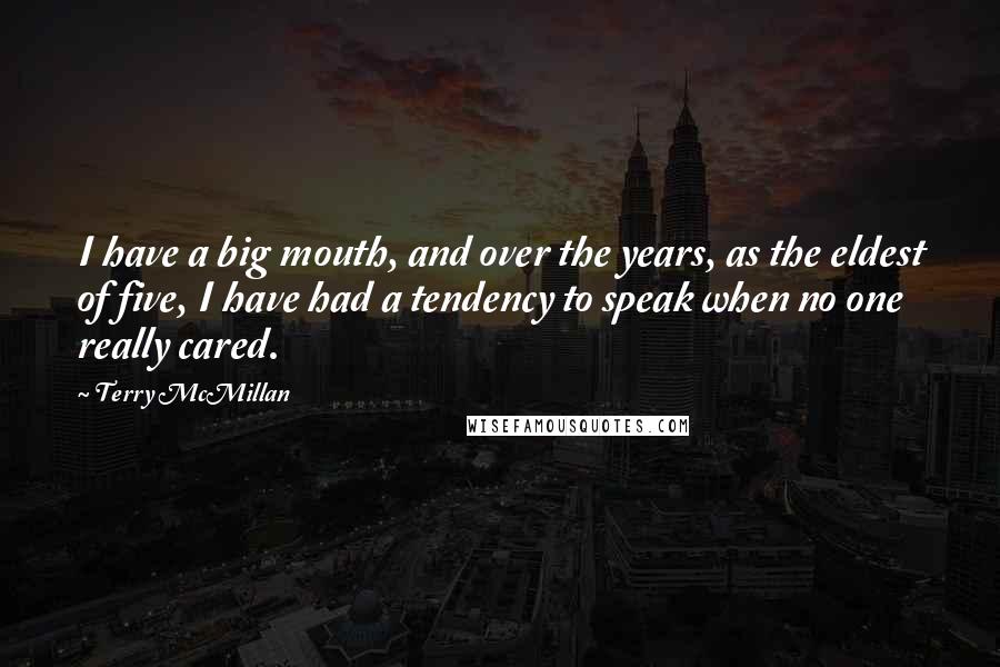 Terry McMillan quotes: I have a big mouth, and over the years, as the eldest of five, I have had a tendency to speak when no one really cared. Terry McMillan quotes: I have a big mouth, and over the years, as the eldest of five, I have had a tendency to speak when no one really cared.