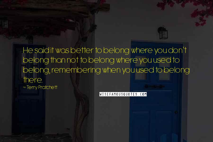 Terry Pratchett quotes: He said it was better to belong where you don't belong than not to belong where you used to belong, remembering when you used to belong there.