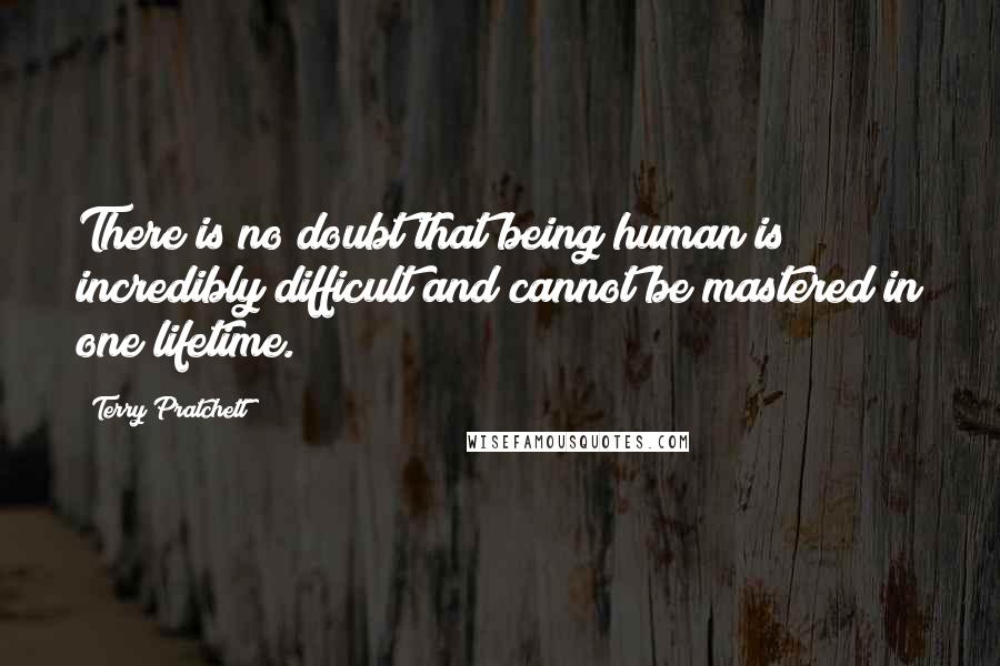 Terry Pratchett quotes: There is no doubt that being human is incredibly difficult and cannot be mastered in one lifetime.