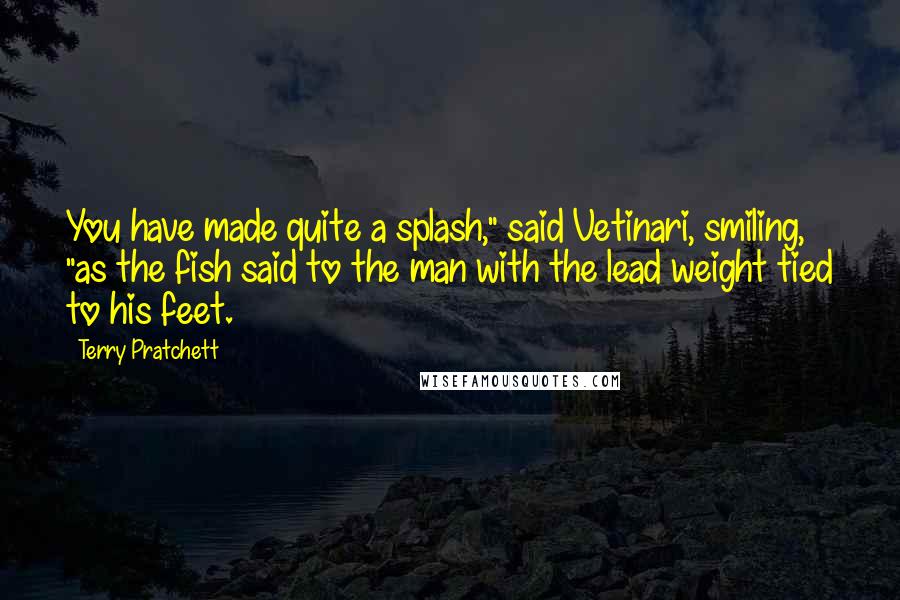 Terry Pratchett quotes: You have made quite a splash," said Vetinari, smiling, "as the fish said to the man with the lead weight tied to his feet.