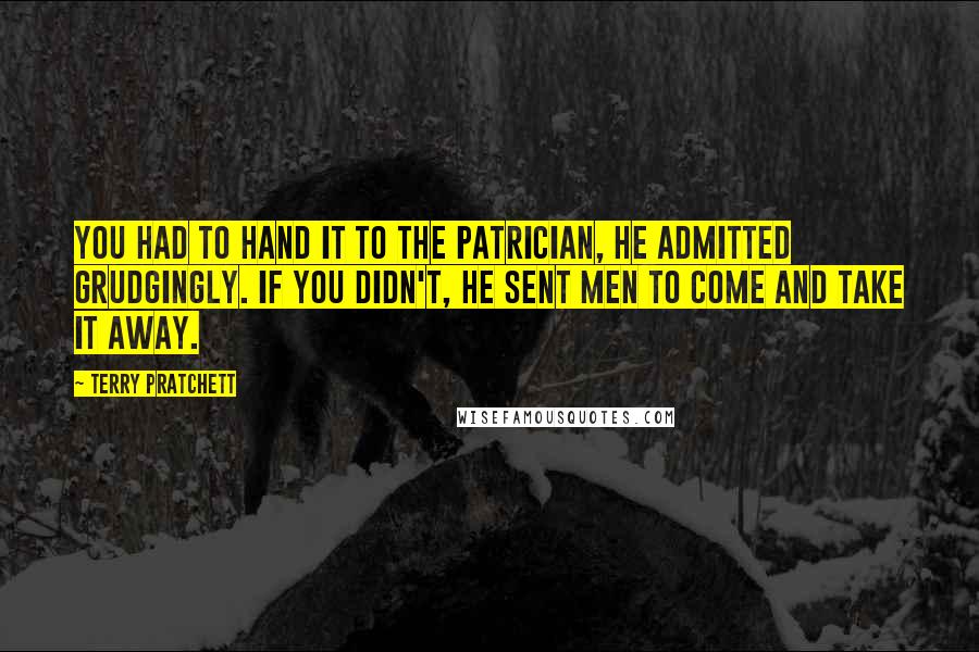 Terry Pratchett quotes: You had to hand it to the Patrician, he admitted grudgingly. If you didn't, he sent men to come and take it away.