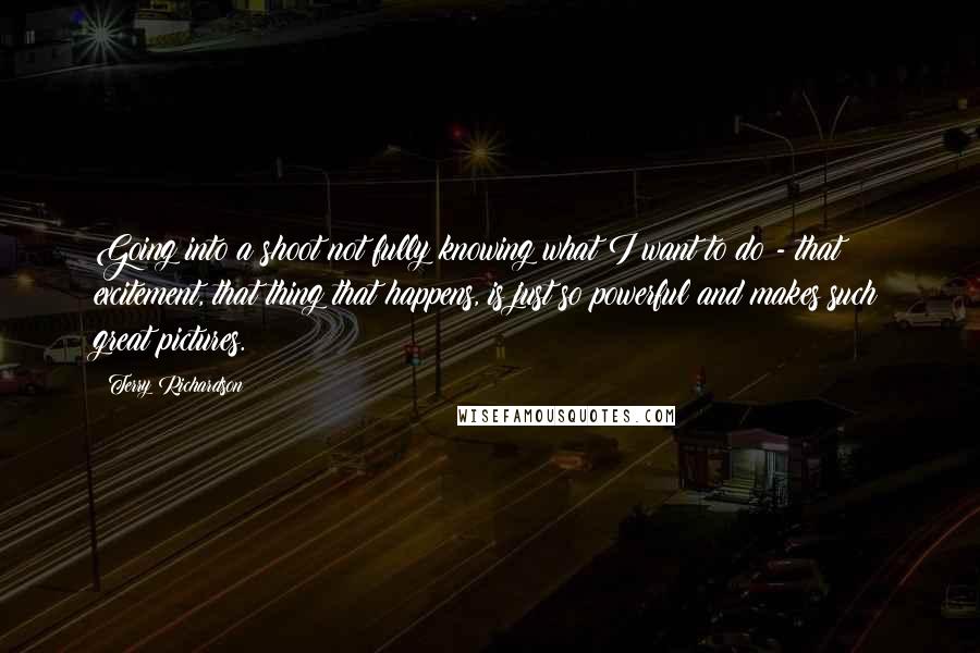 Terry Richardson quotes: Going into a shoot not fully knowing what I want to do - that excitement, that thing that happens, is just so powerful and makes such great pictures.