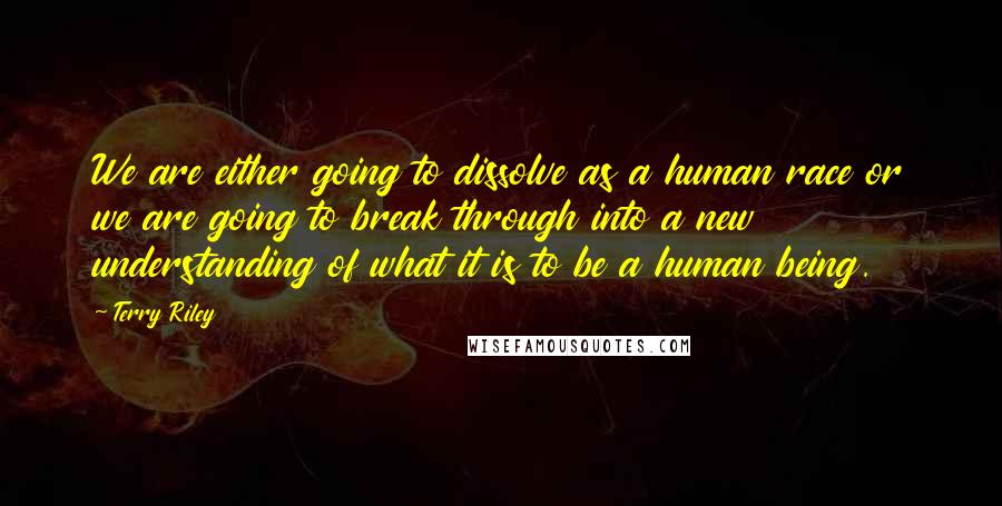 Terry Riley quotes: We are either going to dissolve as a human race or we are going to break through into a new understanding of what it is to be a human being.