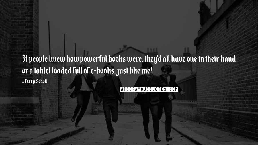 Terry Schott quotes: If people knew how powerful books were, they'd all have one in their hand or a tablet loaded full of e-books, just like me! Terry Schott quotes: If people knew how powerful books were, they'd all have one in their hand or a tablet loaded full of e-books, just like me!