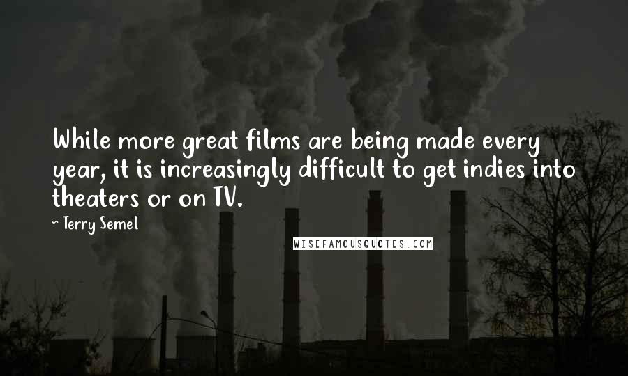 Terry Semel quotes: While more great films are being made every year, it is increasingly difficult to get indies into theaters or on TV. Terry Semel quotes: While more great films are being made every year, it is increasingly difficult to get indies into theaters or on TV.