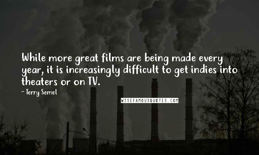 Terry Semel quotes: While more great films are being made every year, it is increasingly difficult to get indies into theaters or on TV.