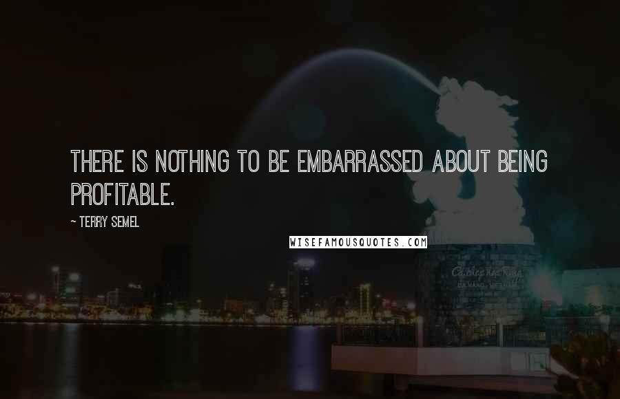 Terry Semel quotes: There is nothing to be embarrassed about being profitable.