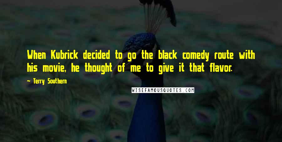 Terry Southern quotes: When Kubrick decided to go the black comedy route with his movie, he thought of me to give it that flavor. Terry Southern quotes: When Kubrick decided to go the black comedy route with his movie, he thought of me to give it that flavor.