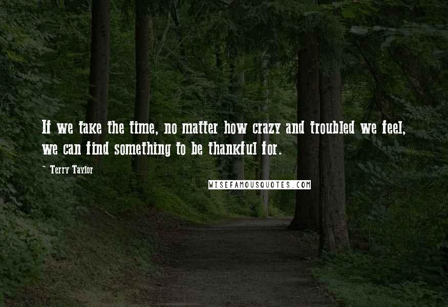Terry Taylor quotes: If we take the time, no matter how crazy and troubled we feel, we can find something to be thankful for. Terry Taylor quotes: If we take the time, no matter how crazy and troubled we feel, we can find something to be thankful for.