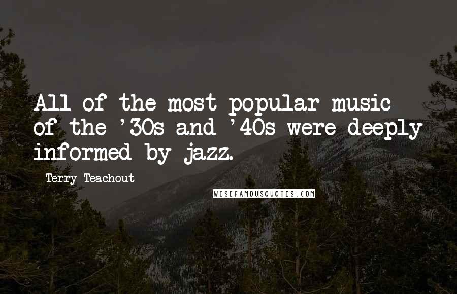 Terry Teachout quotes: All of the most popular music of the '30s and '40s were deeply informed by jazz.