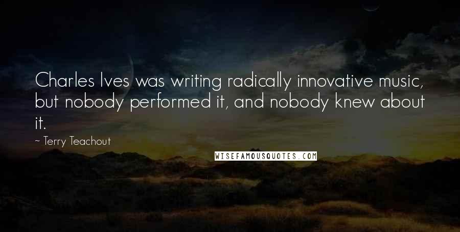 Terry Teachout quotes: Charles Ives was writing radically innovative music, but nobody performed it, and nobody knew about it.