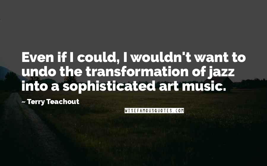 Terry Teachout quotes: Even if I could, I wouldn't want to undo the transformation of jazz into a sophisticated art music.