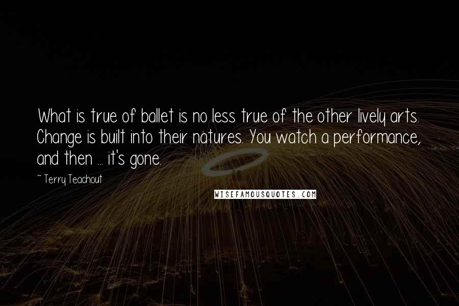 Terry Teachout quotes: What is true of ballet is no less true of the other lively arts. Change is built into their natures. You watch a performance, and then ... it's gone.