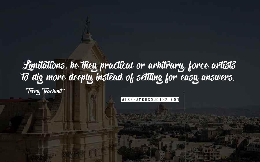Terry Teachout quotes: Limitations, be they practical or arbitrary, force artists to dig more deeply instead of settling for easy answers.