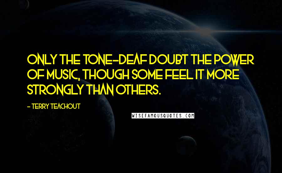 Terry Teachout quotes: Only the tone-deaf doubt the power of music, though some feel it more strongly than others.