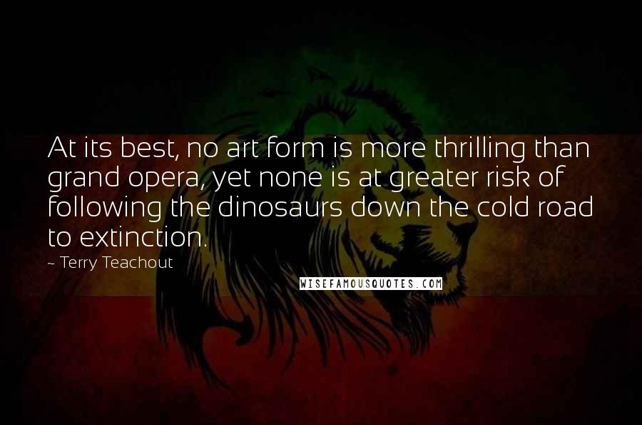 Terry Teachout quotes: At its best, no art form is more thrilling than grand opera, yet none is at greater risk of following the dinosaurs down the cold road to extinction.