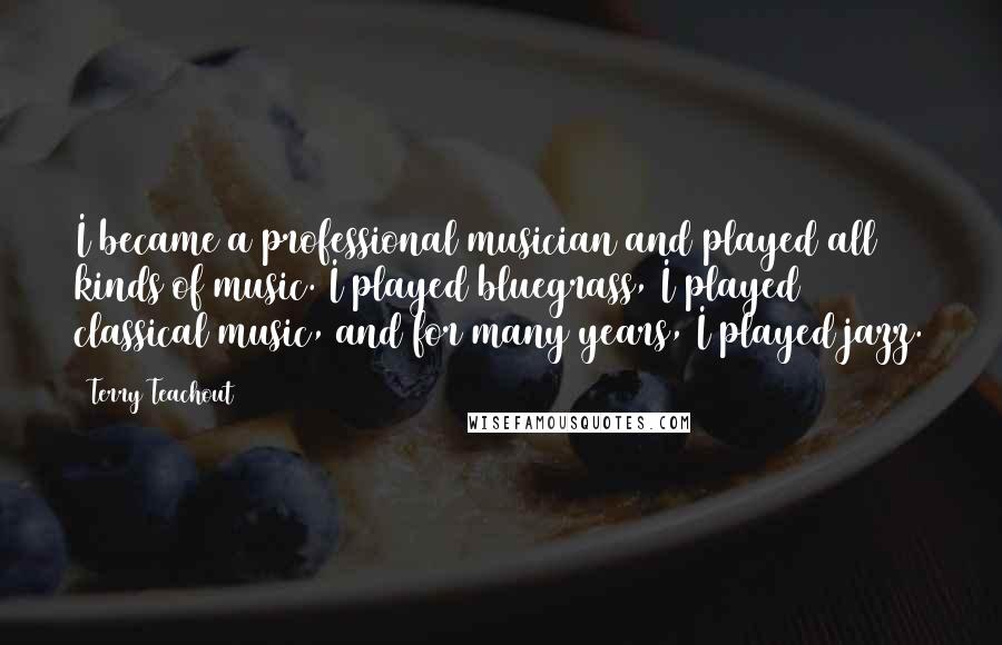 Terry Teachout quotes: I became a professional musician and played all kinds of music. I played bluegrass, I played classical music, and for many years, I played jazz.