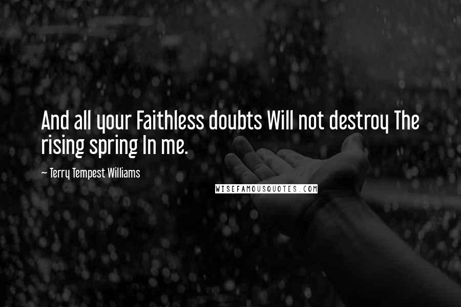 Terry Tempest Williams quotes: And all your Faithless doubts Will not destroy The rising spring In me.