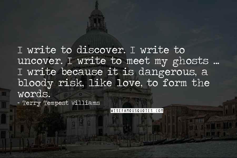 Terry Tempest Williams quotes: I write to discover. I write to uncover. I write to meet my ghosts ... I write because it is dangerous, a bloody risk, like love, to form the words.