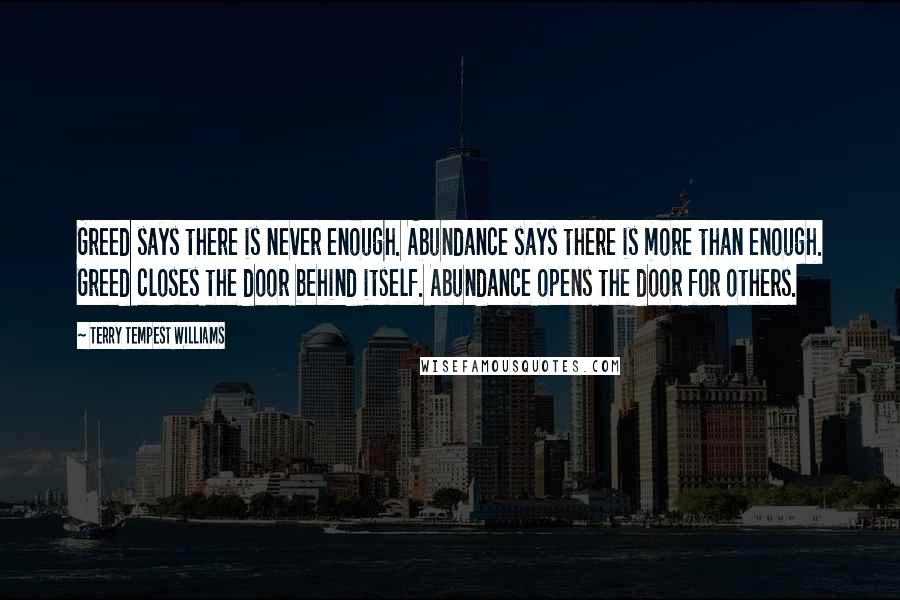 Terry Tempest Williams quotes: Greed says there is never enough. Abundance says there is more than enough. Greed closes the door behind itself. Abundance opens the door for others.