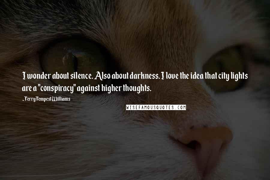 Terry Tempest Williams quotes: I wonder about silence. Also about darkness. I love the idea that city lights are a "conspiracy" against higher thoughts.