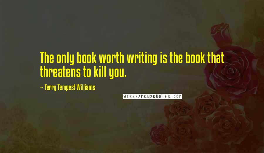 Terry Tempest Williams quotes: The only book worth writing is the book that threatens to kill you.